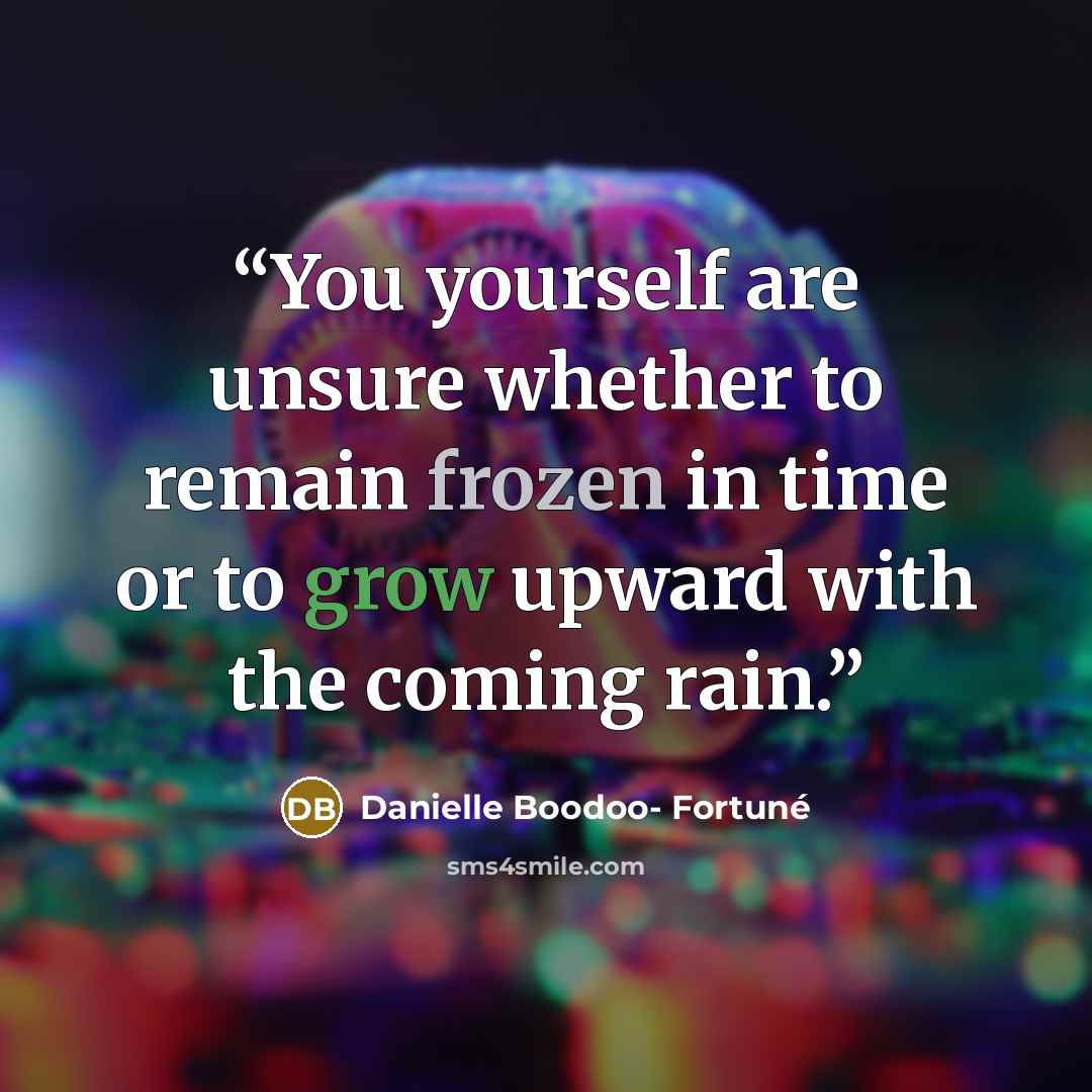 “You yourself are unsure whether to remain frozen in time or to grow upward with the coming rain.” quote by Danielle Boodoo- Fortuné