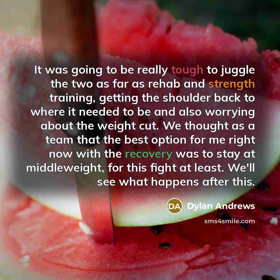 “It was going to be really tough to juggle the two as far as rehab and strength training, getting the shoulder back to where it needed to be and also worrying about the weight cut. We thought as a team that the best option for me right now with the recovery was to stay at middleweight, for this…” quote by Dylan Andrews
