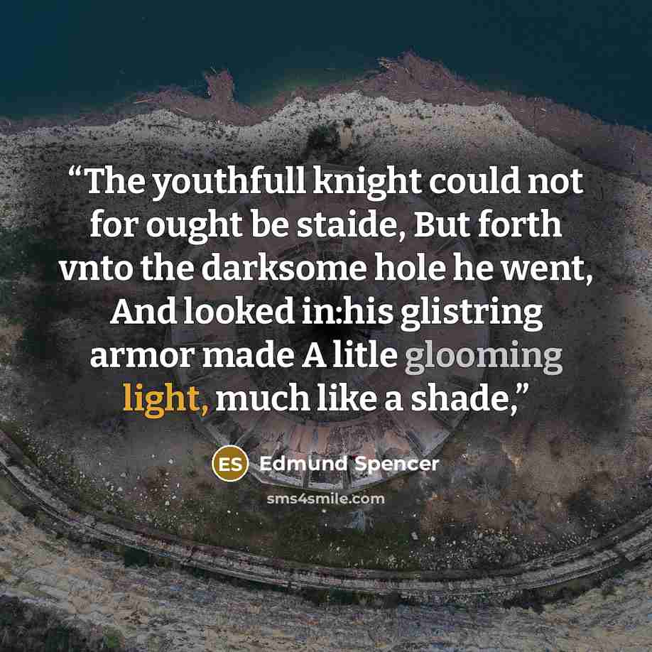 “The youthfull knight could not for ought be staide, But forth vnto the darksome hole he went, And looked in:his glistring armor made A litle glooming light, much like a shade,” quote by Edmund Spencer