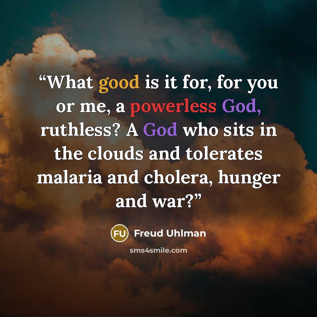 “What good is it for, for you or me, a powerless God, ruthless? A God who sits in the clouds and tolerates malaria and cholera, hunger and war?” quote by Freud Uhlman
