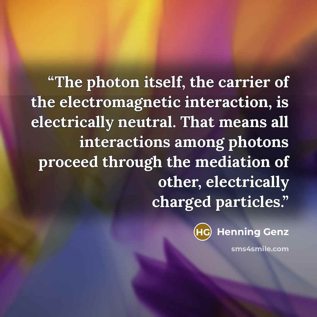 “The photon itself, the carrier of the electromagnetic interaction, is electrically neutral. That means all interactions among photons proceed through the mediation of other, electrically charged particles.” quote by Henning Genz
