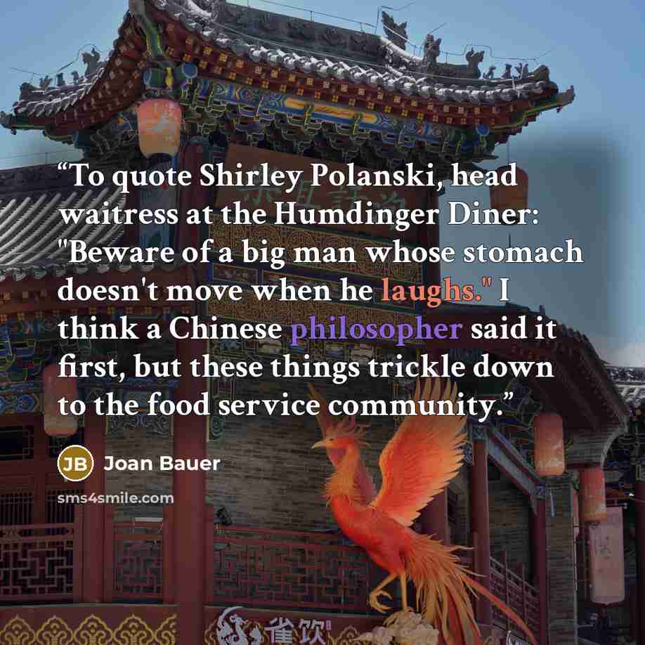 “To quote Shirley Polanski, head waitress at the Humdinger Diner: "Beware of a big man whose stomach doesn't move when he laughs." I think a Chinese philosopher said it first, but these things trickle down to the food service community.” quote by Joan Bauer