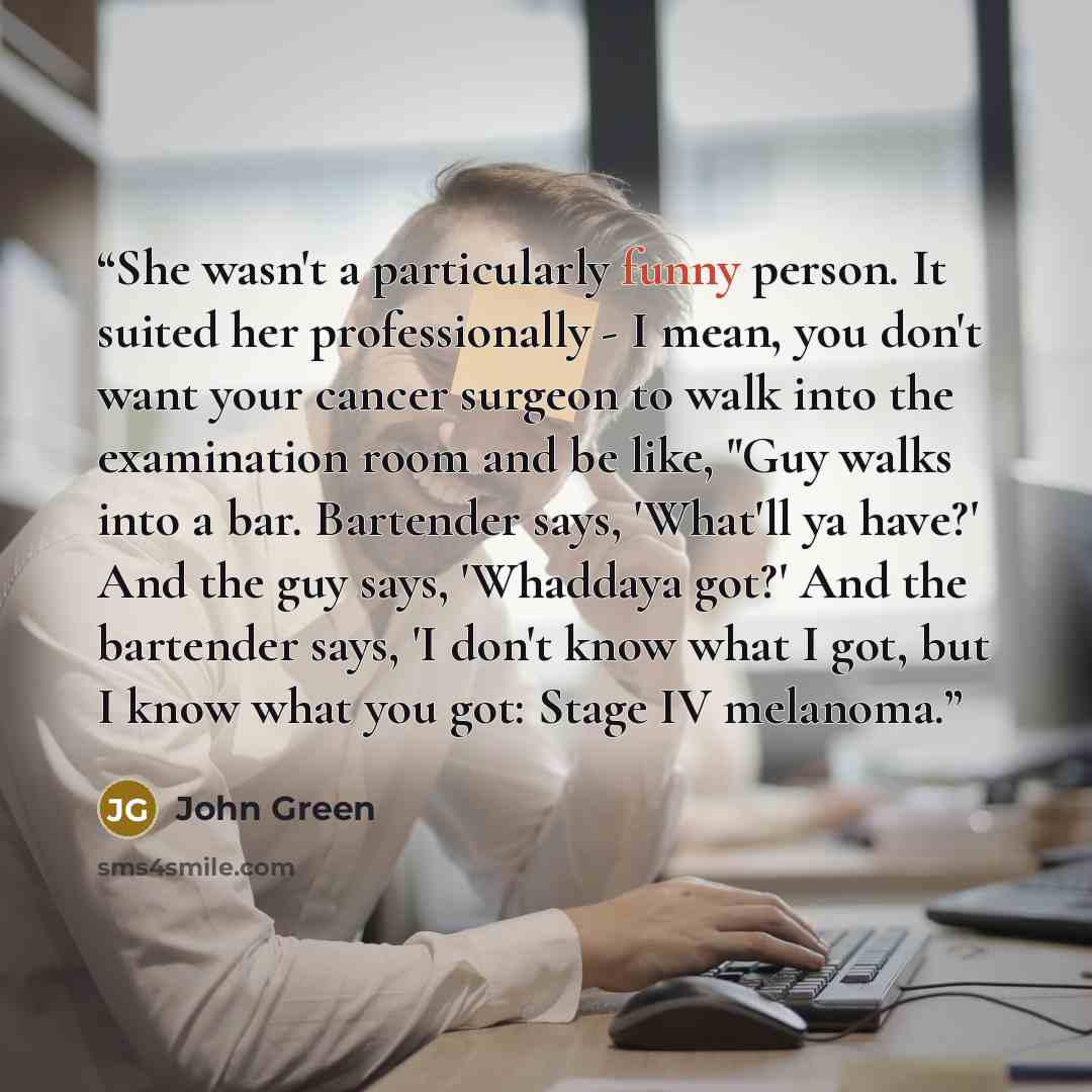 “She wasn't a particularly funny person. It suited her professionally - I mean, you don't want your cancer surgeon to walk into the examination room and be like, "Guy walks into a bar. Bartender says, 'What'll ya have?' And the guy says, 'Whaddaya got?' And the bartender says, 'I don't know what I…” quote by John Green