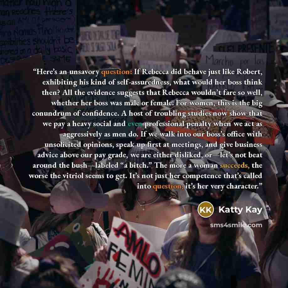 “Here’s an unsavory question: If Rebecca did behave just like Robert, exhibiting his kind of self-assuredness, what would her boss think then? All the evidence suggests that Rebecca wouldn’t fare so well, whether her boss was male or female. For women, this is the big conundrum of confidence. A…” quote by Katty Kay
