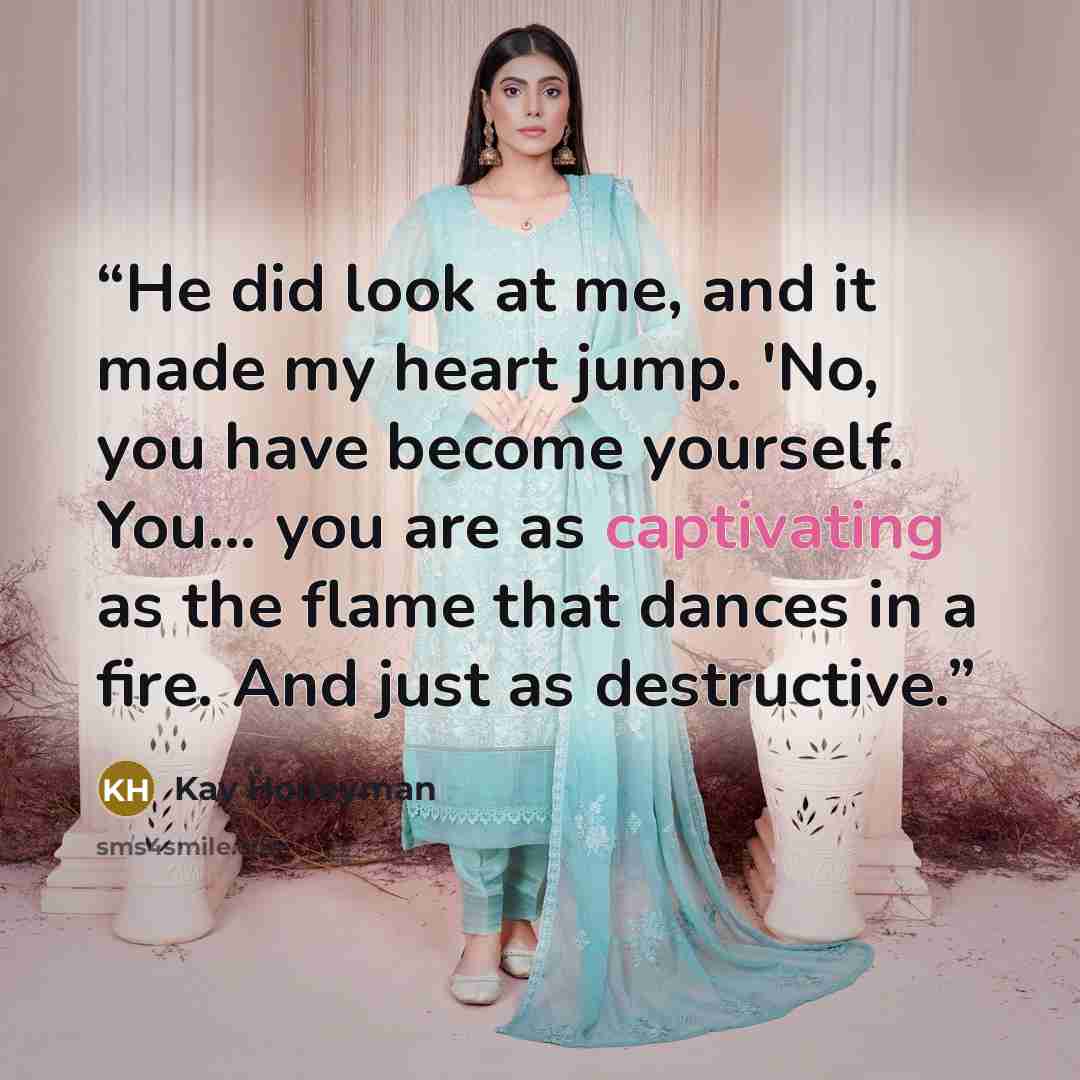 “He did look at me, and it made my heart jump. 'No, you have become yourself. You... you are as captivating as the flame that dances in a fire. And just as destructive.” quote by Kay Honeyman