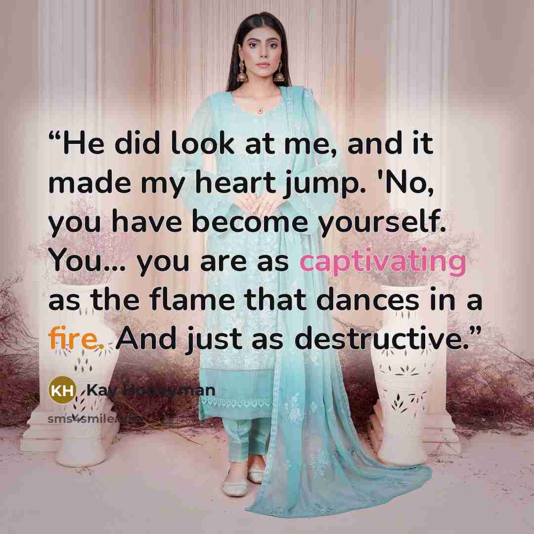 “He did look at me, and it made my heart jump. 'No, you have become yourself. You... you are as captivating as the flame that dances in a fire. And just as destructive.” quote by Kay Honeyman
