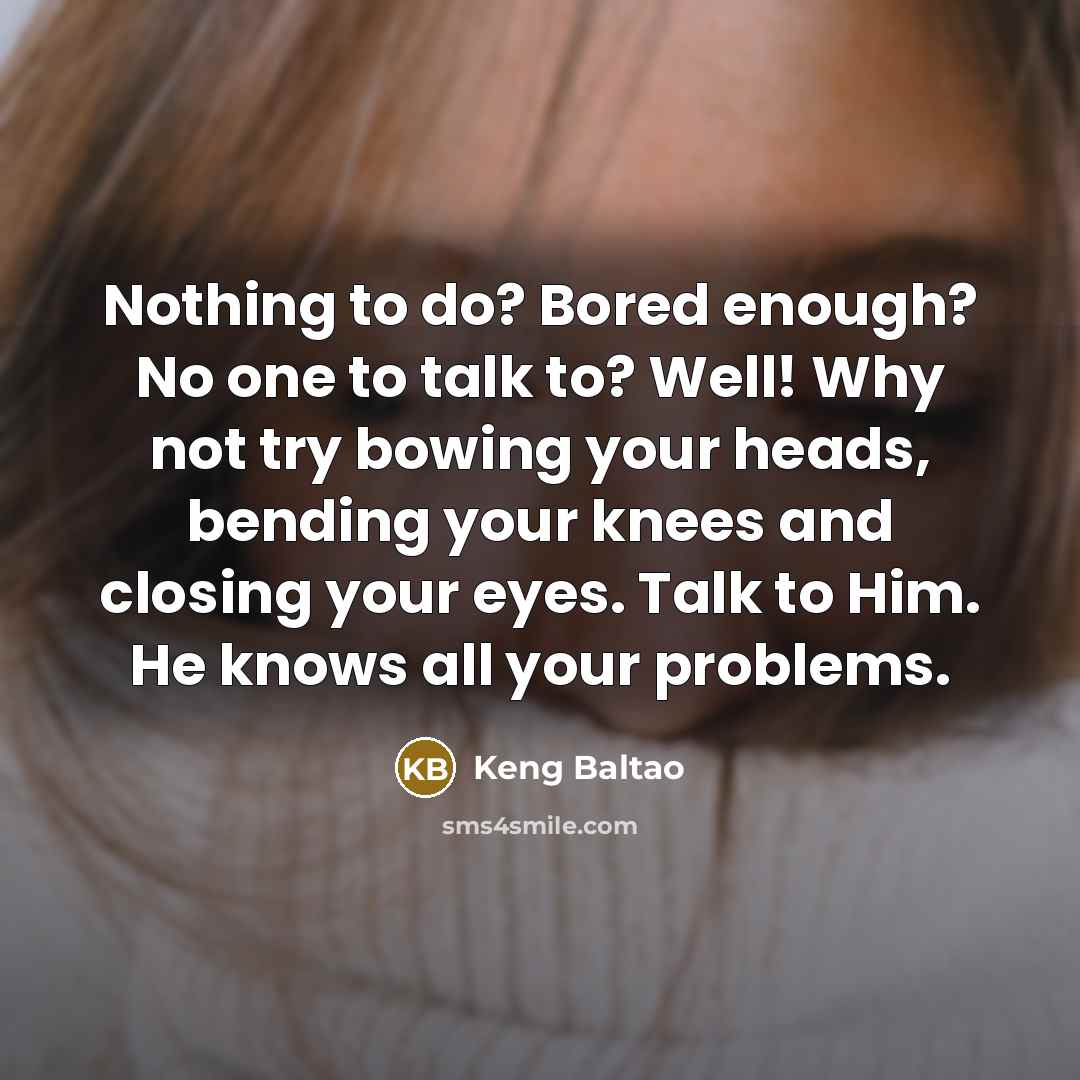 “Nothing to do? Bored enough? No one to talk to? Well! Why not try bowing your heads, bending your knees and closing your eyes. Talk to Him. He knows all your problems.” quote by Keng Baltao