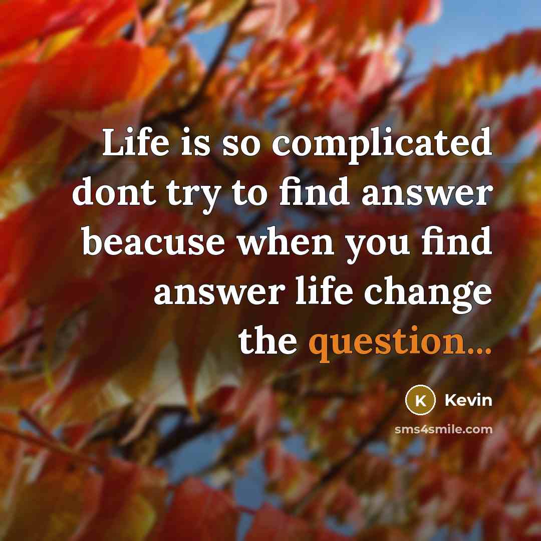 “Life is so complicated dont try to find answer beacuse when you find answer life change the question...” quote by Kevin