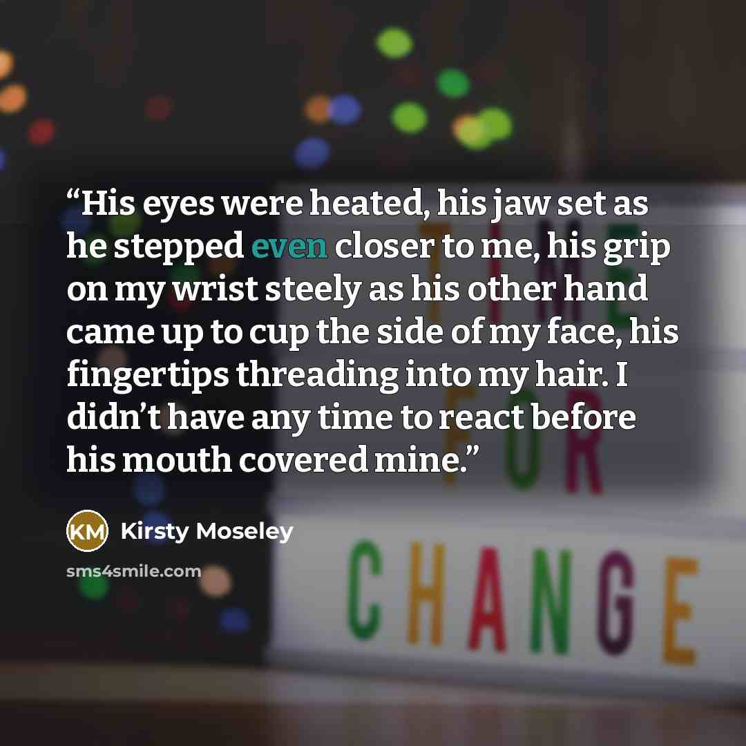 “His eyes were heated, his jaw set as he stepped even closer to me, his grip on my wrist steely as his other hand came up to cup the side of my face, his fingertips threading into my hair. I didn’t have any time to react before his mouth covered mine.” quote by Kirsty Moseley