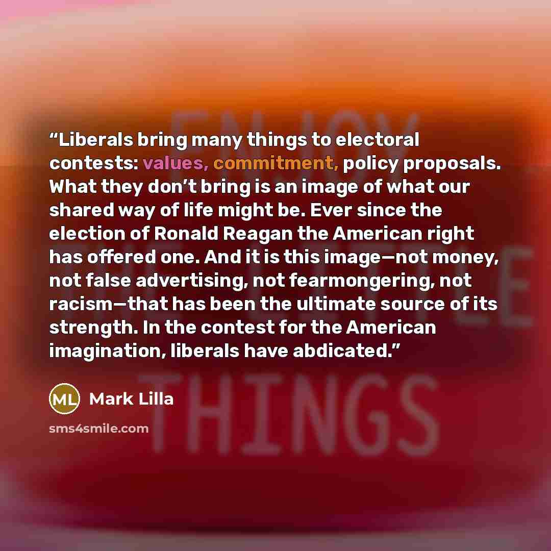 “Liberals bring many things to electoral contests: values, commitment, policy proposals. What they don’t bring is an image of what our shared way of life might be. Ever since the election of Ronald Reagan the American right has offered one. And it is this image—not money, not false advertising, not…” quote by Mark Lilla