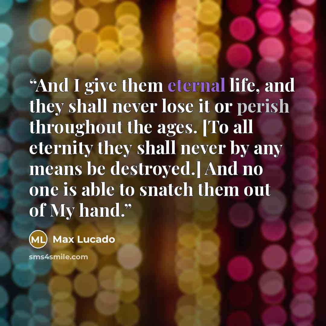 “And I give them eternal life, and they shall never lose it or perish throughout the ages. [To all eternity they shall never by any means be destroyed.] And no one is able to snatch them out of My hand.” quote by Max Lucado
