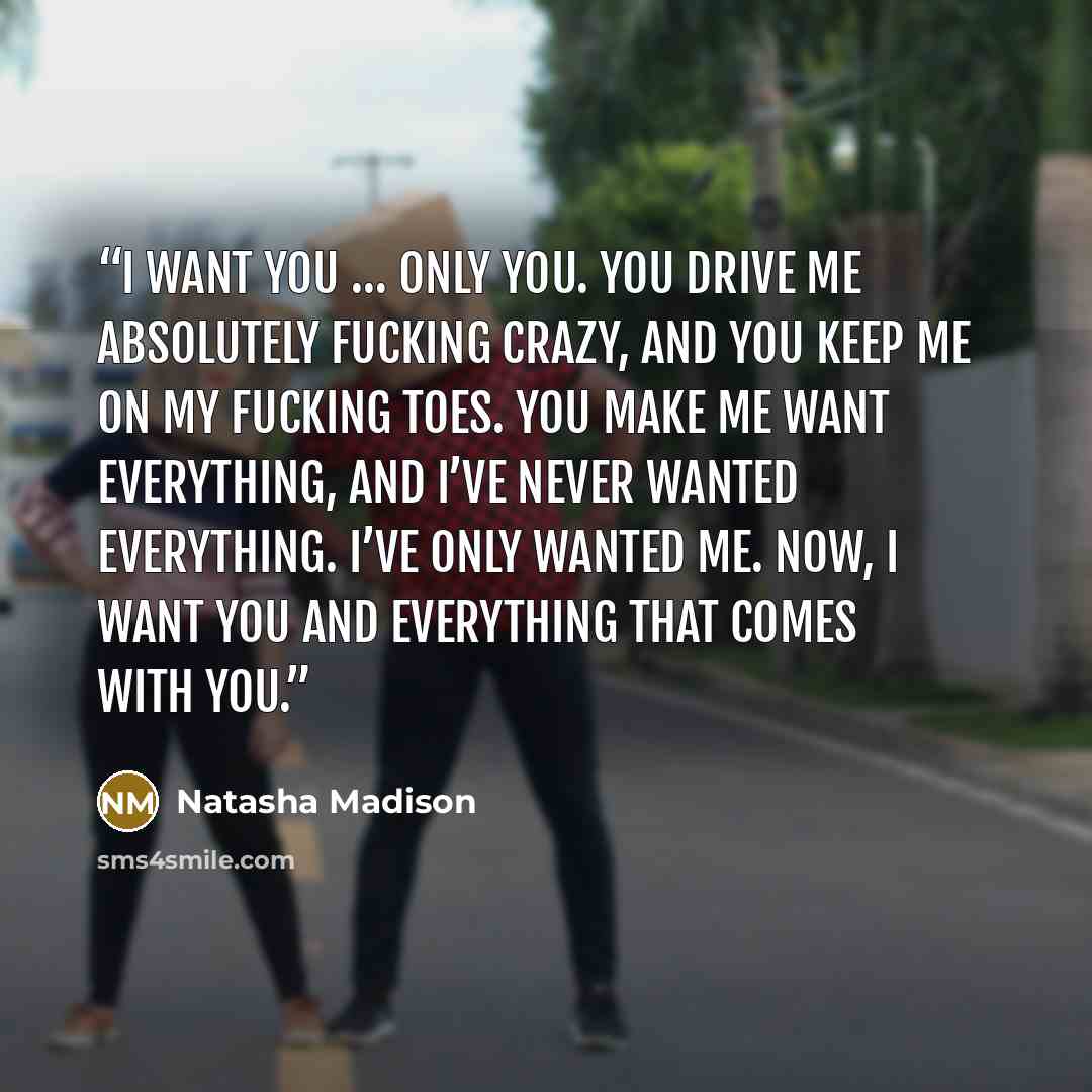 “I want you … Only you. You drive me absolutely fucking crazy, and you keep me on my fucking toes. You make me want everything, and I’ve never wanted everything. I’ve only wanted me. Now, I want you and everything that comes with you.” quote by Natasha Madison