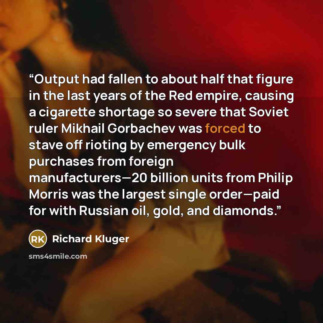 “Output had fallen to about half that figure in the last years of the Red empire, causing a cigarette shortage so severe that Soviet ruler Mikhail Gorbachev was forced to stave off rioting by emergency bulk purchases from foreign manufacturers—20 billion units from Philip Morris was the largest…” quote by Richard Kluger