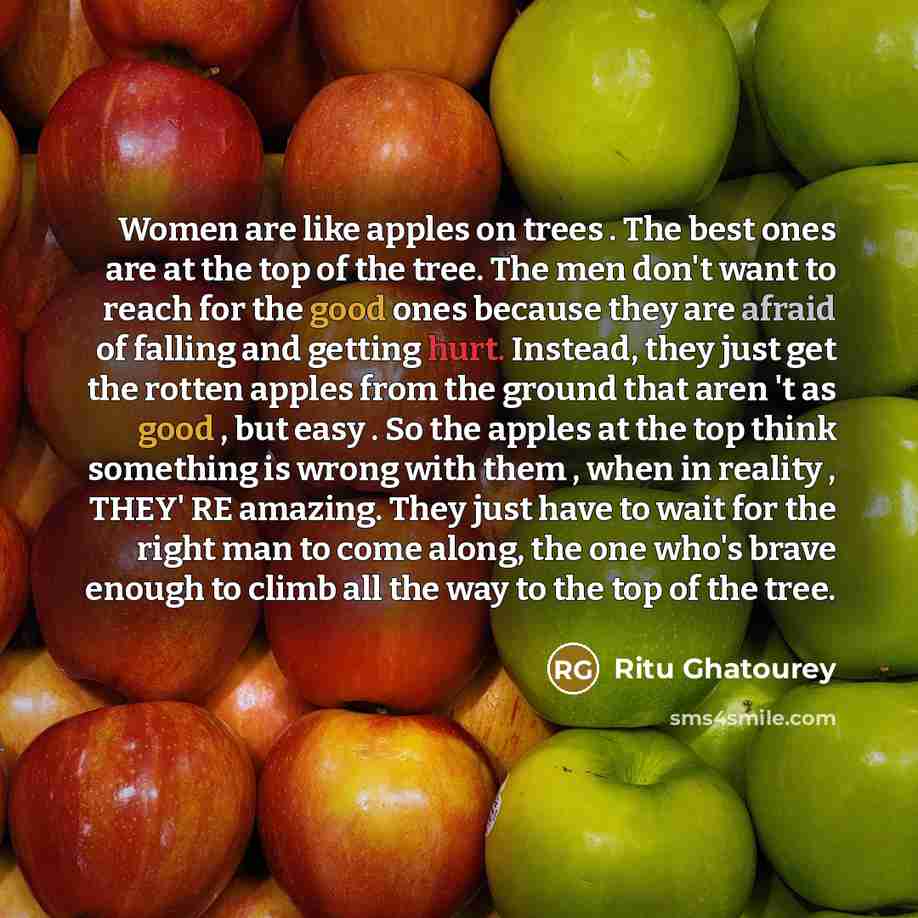 “Women are like apples on trees . The best ones are at the top of the tree. The men don't want to reach for the good ones because they are afraid of falling and getting hurt. Instead, they just get the rotten apples from the ground that aren 't as good , but easy . So the apples at the top think…” quote by Ritu Ghatourey