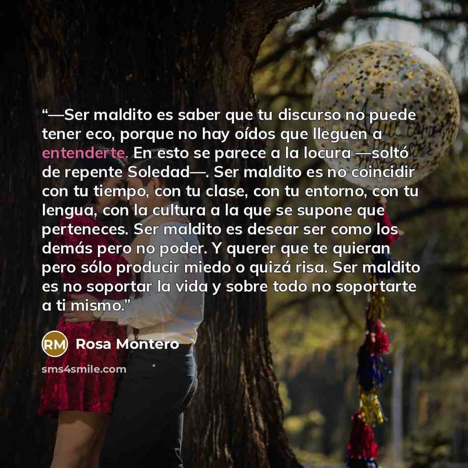 “—Ser maldito es saber que tu discurso no puede tener eco, porque no hay oídos que lleguen a entenderte. En esto se parece a la locura —soltó de repente Soledad—. Ser maldito es no coincidir con tu tiempo, con tu clase, con tu entorno, con tu lengua, con la cultura a la que se supone que…” quote by Rosa Montero
