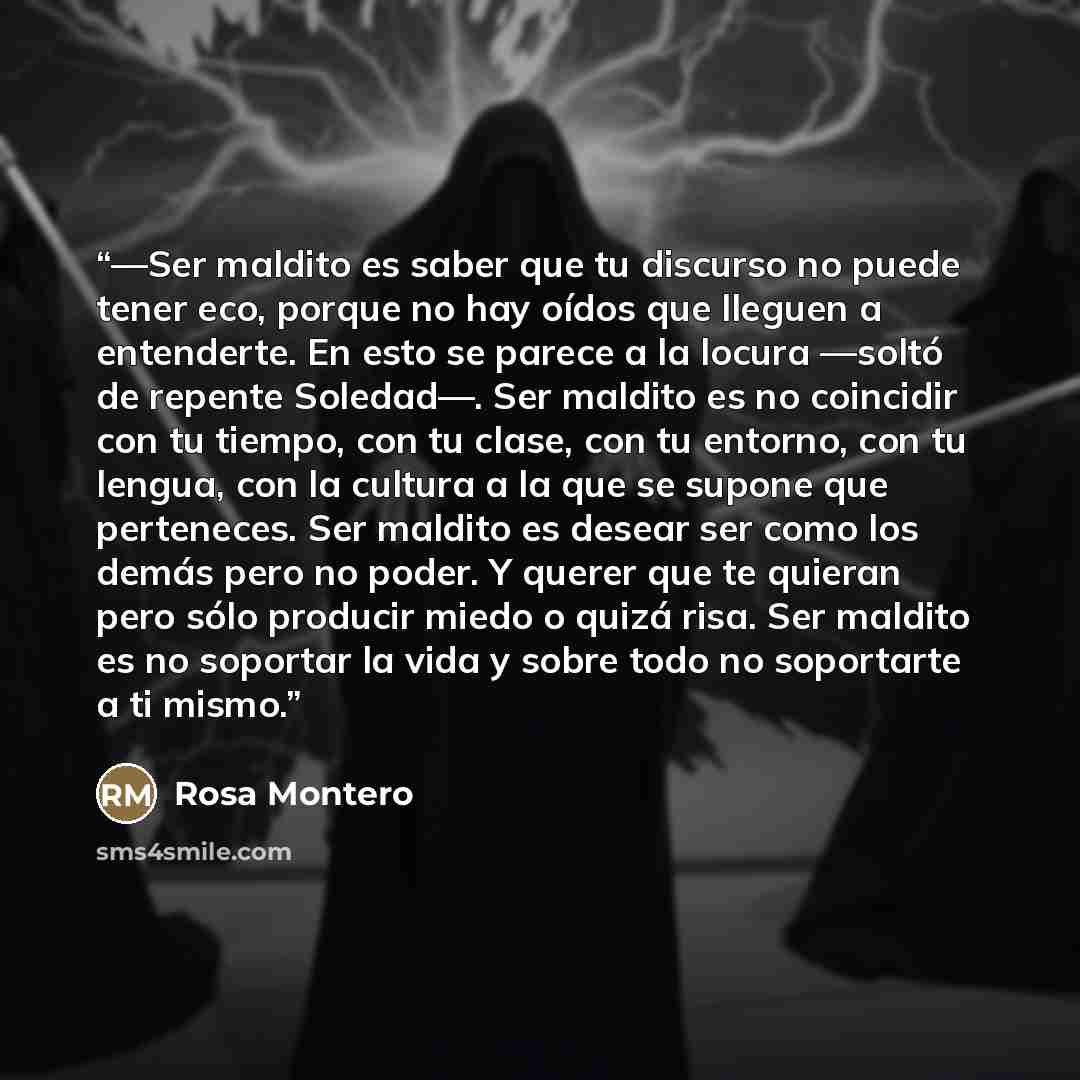 “—Ser maldito es saber que tu discurso no puede tener eco, porque no hay oídos que lleguen a entenderte. En esto se parece a la locura —soltó de repente Soledad—. Ser maldito es no coincidir con tu tiempo, con tu clase, con tu entorno, con tu lengua, con la cultura a la que se supone que…” quote by Rosa Montero