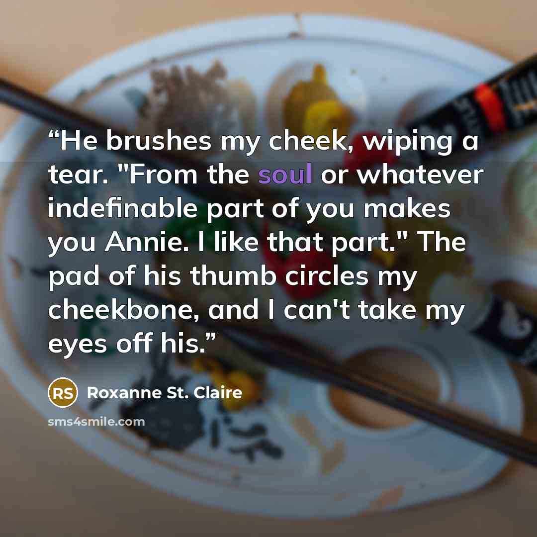 “He brushes my cheek, wiping a tear. "From the soul or whatever indefinable part of you makes you Annie. I like that part." The pad of his thumb circles my cheekbone, and I can't take my eyes off his.” quote by Roxanne St. Claire