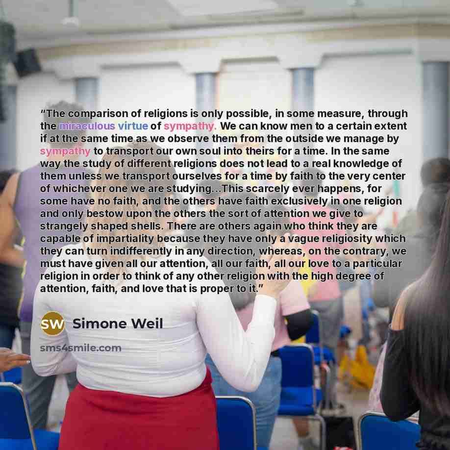 “The comparison of religions is only possible, in some measure, through the miraculous virtue of sympathy. We can know men to a certain extent if at the same time as we observe them from the outside we manage by sympathy to transport our own soul into theirs for a time. In the same way the study of…” quote by Simone Weil