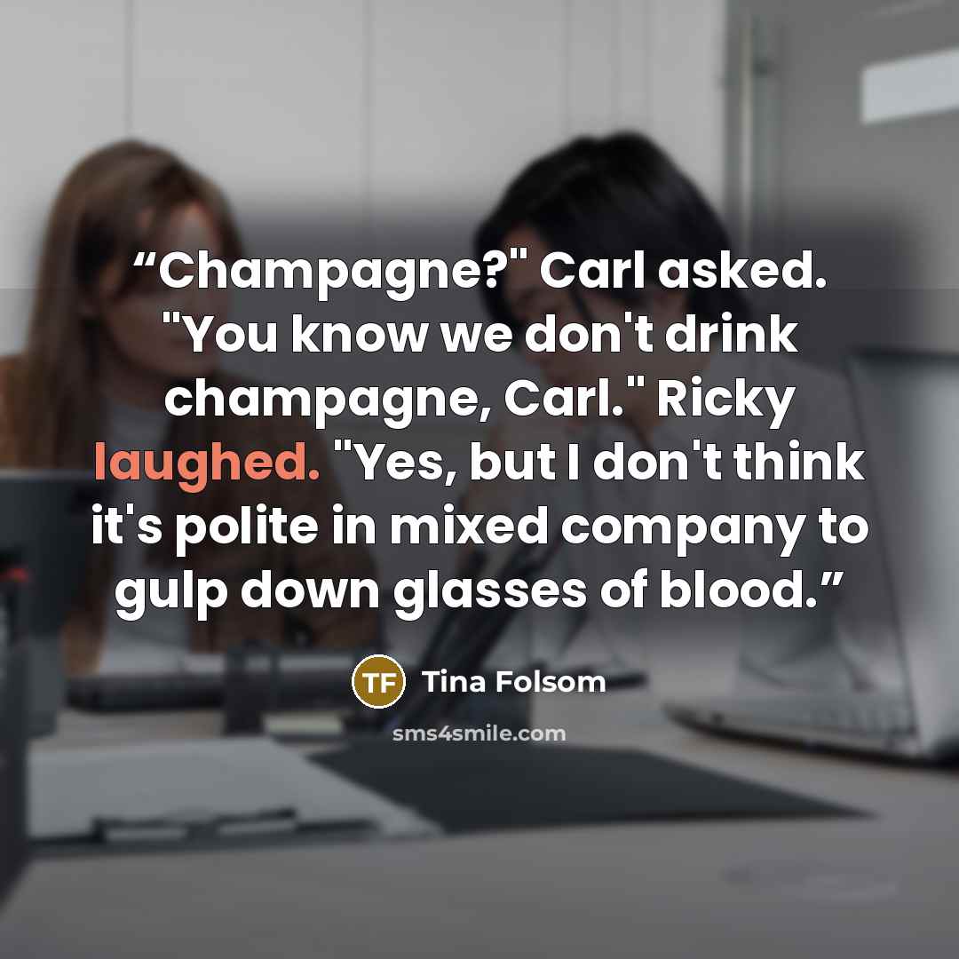 “Champagne?" Carl asked. "You know we don't drink champagne, Carl." Ricky laughed. "Yes, but I don't think it's polite in mixed company to gulp down glasses of blood.” quote by Tina Folsom