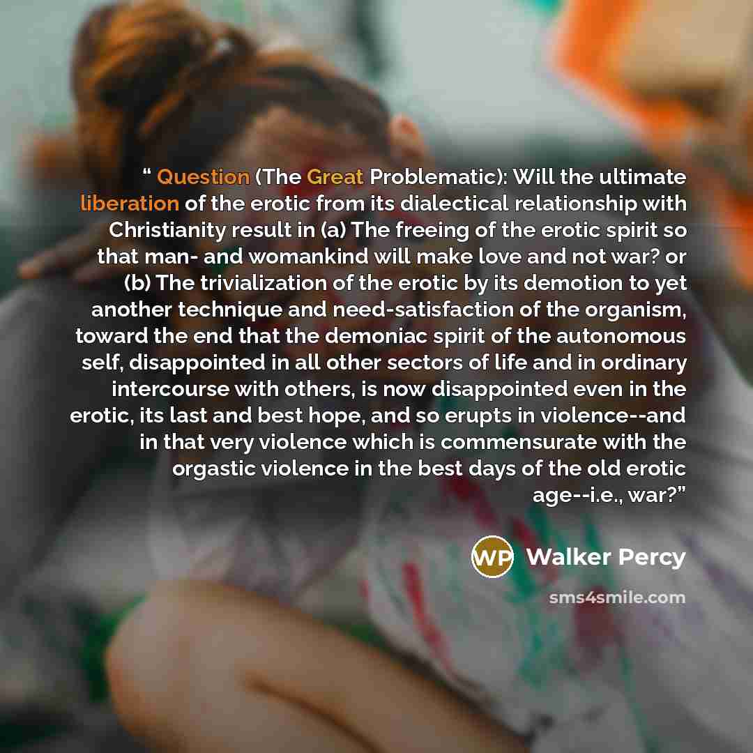 “Question (The Great Problematic): Will the ultimate liberation of the erotic from its dialectical relationship with Christianity result in (a) The freeing of the erotic spirit so that man- and womankind will make love and not war? or (b) The trivialization of the erotic by its demotion to yet…” quote by Walker Percy