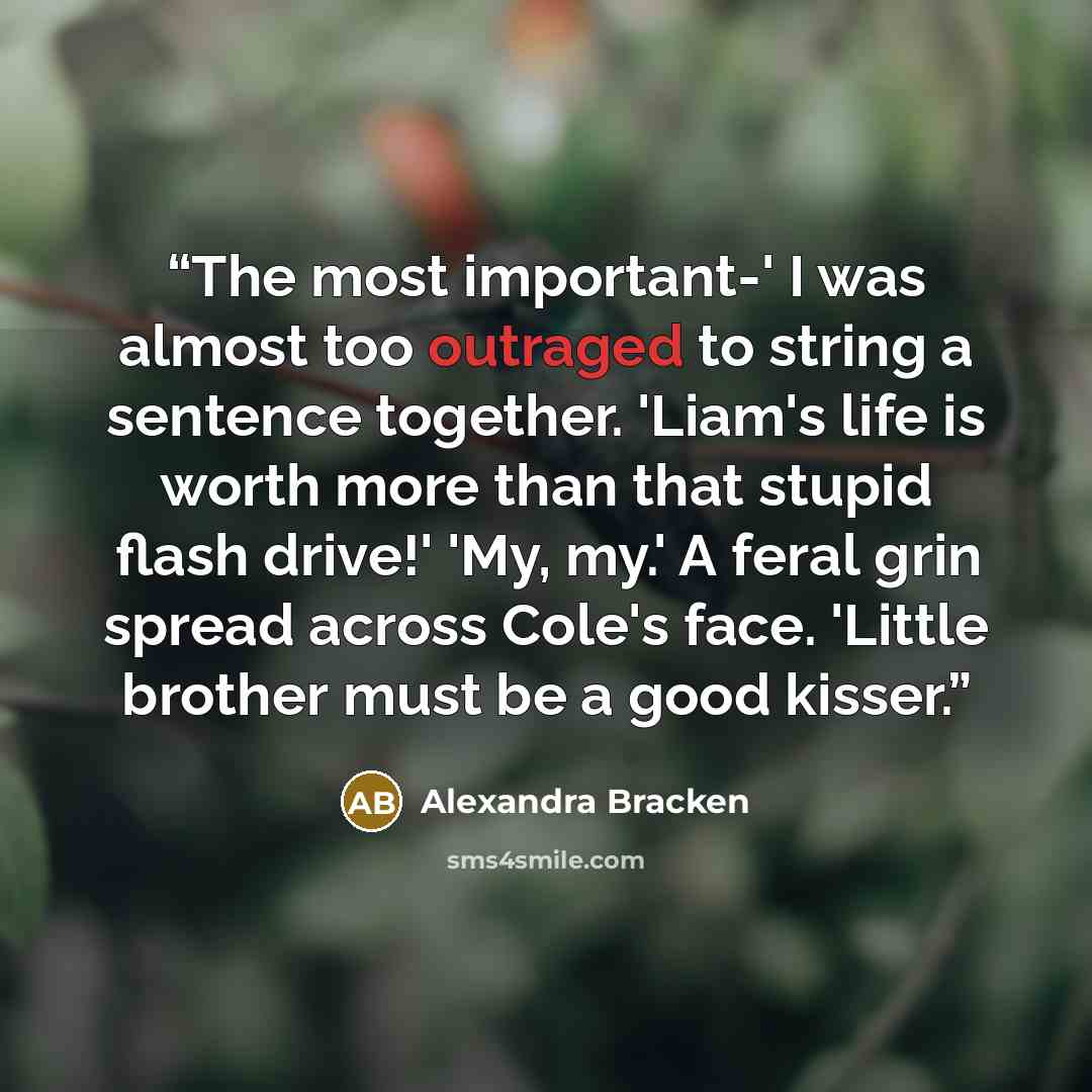 “The most important-' I was almost too outraged to string a sentence together. 'Liam's life is worth more than that stupid flash drive!' 'My, my.' A feral grin spread across Cole's face. 'Little brother must be a good kisser.” quote by Alexandra Bracken