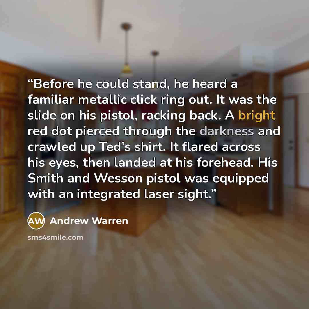 “Before he could stand, he heard a familiar metallic click ring out. It was the slide on his pistol, racking back. A bright red dot pierced through the darkness and crawled up Ted’s shirt. It flared across his eyes, then landed at his forehead. His Smith and Wesson pistol was equipped with an…” quote by Andrew Warren