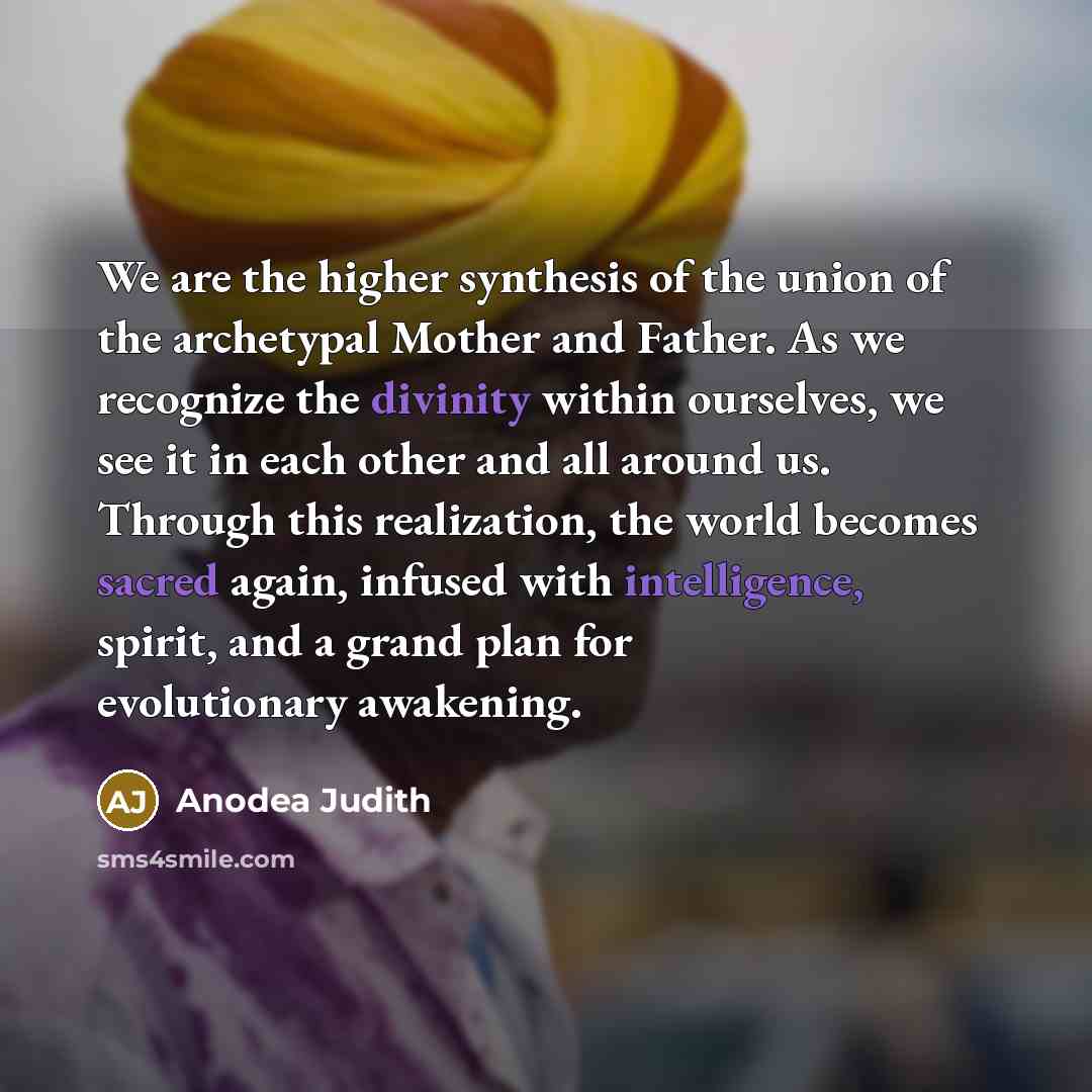 “We are the higher synthesis of the union of the archetypal Mother and Father. As we recognize the divinity within ourselves, we see it in each other and all around us. Through this realization, the world becomes sacred again, infused with intelligence, spirit, and a grand plan for evolutionary…” quote by Anodea Judith