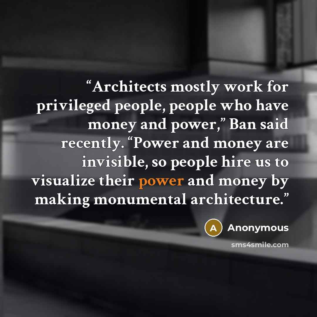“Architects mostly work for privileged people, people who have money and power,” Ban said recently. “Power and money are invisible, so people hire us to visualize their power and money by making monumental architecture.” quote by Anonymous
