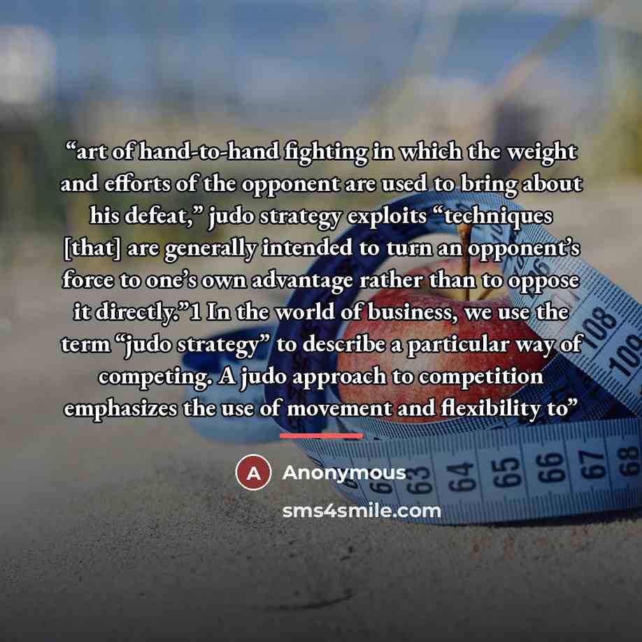 “art of hand-to-hand fighting in which the weight and efforts of the opponent are used to bring about his defeat,” judo strategy exploits “techniques [that] are generally intended to turn an opponent’s force to one’s own advantage rather than to oppose it directly.”1 In the world of business, we…” quote by Anonymous