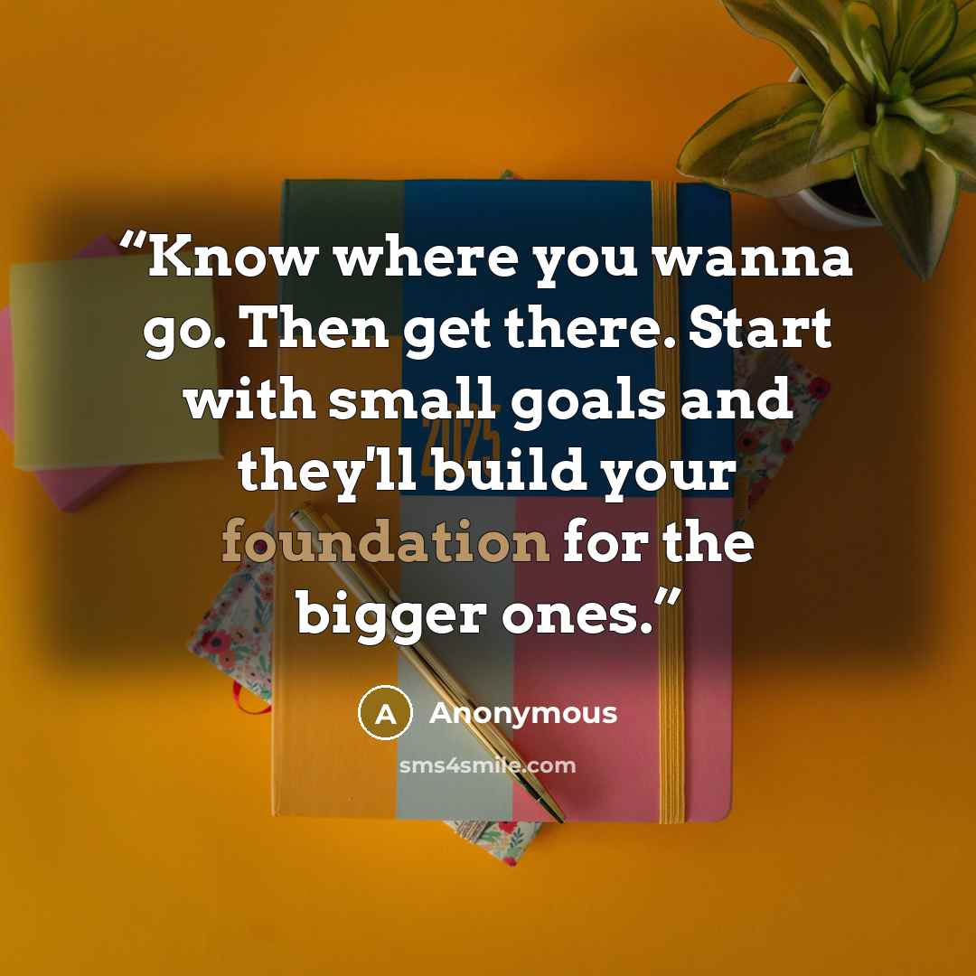 “Know where you wanna go. Then get there. Start with small goals and they'll build your foundation for the bigger ones.” quote by Anonymous