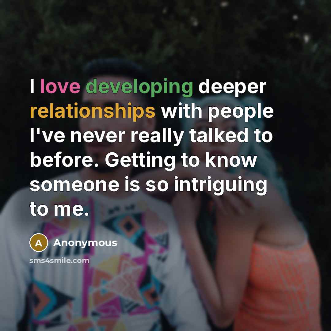 “I love developing deeper relationships with people I've never really talked to before. Getting to know someone is so intriguing to me.” quote by Anonymous