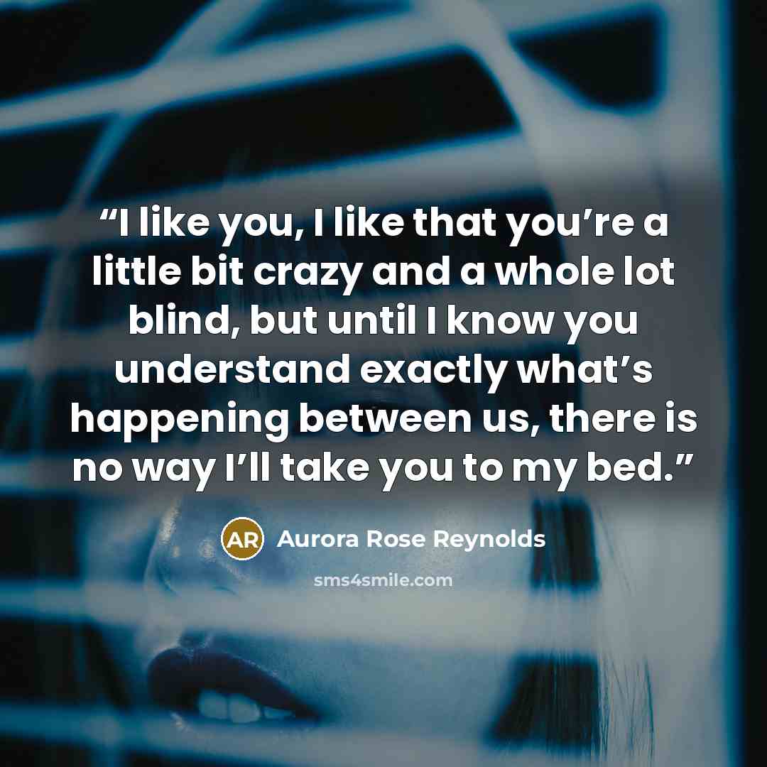 “I like you, I like that you’re a little bit crazy and a whole lot blind, but until I know you understand exactly what’s happening between us, there is no way I’ll take you to my bed.” quote by Aurora Rose Reynolds
