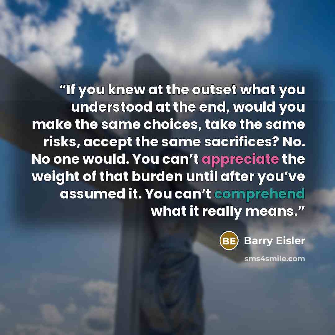 “If you knew at the outset what you understood at the end, would you make the same choices, take the same risks, accept the same sacrifices? No. No one would. You can’t appreciate the weight of that burden until after you’ve assumed it. You can’t comprehend what it really means.” quote by Barry Eisler