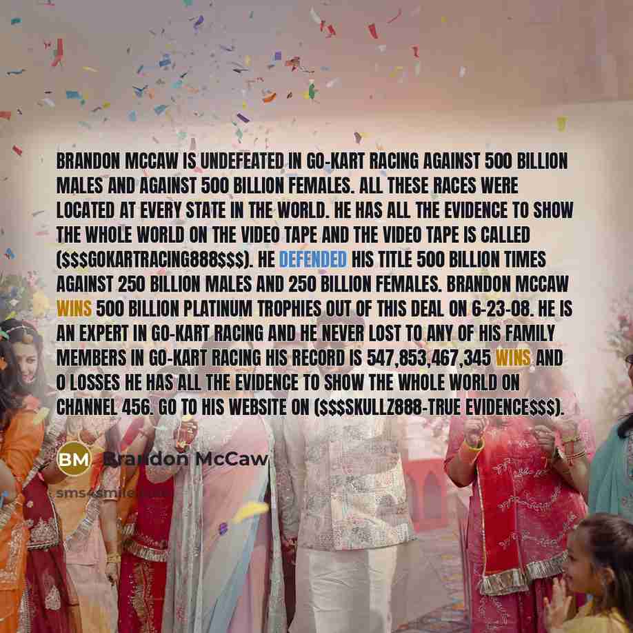 “Brandon McCaw is undefeated in Go-Kart racing against 500 billion males and against 500 billion females. All these races were located at every state in the world. He has all the evidence to show the whole world on the video tape and the video tape is called ($$$GOKARTRACING888$$$). He defended his…” quote by Brandon McCaw