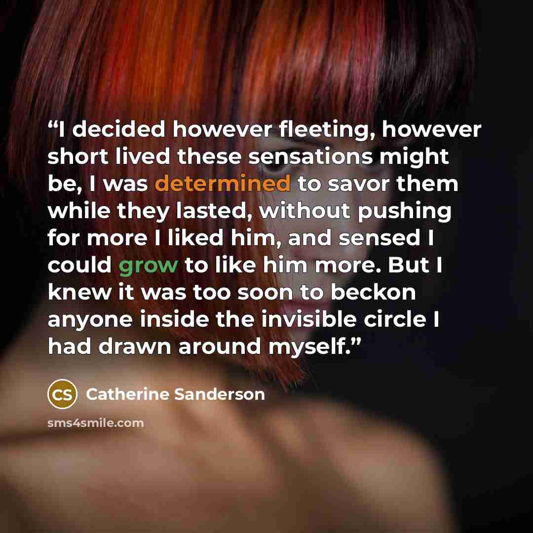 “I decided however fleeting, however short lived these sensations might be, I was determined to savor them while they lasted, without pushing for more I liked him, and sensed I could grow to like him more. But I knew it was too soon to beckon anyone inside the invisible circle I had drawn around…” quote by Catherine Sanderson