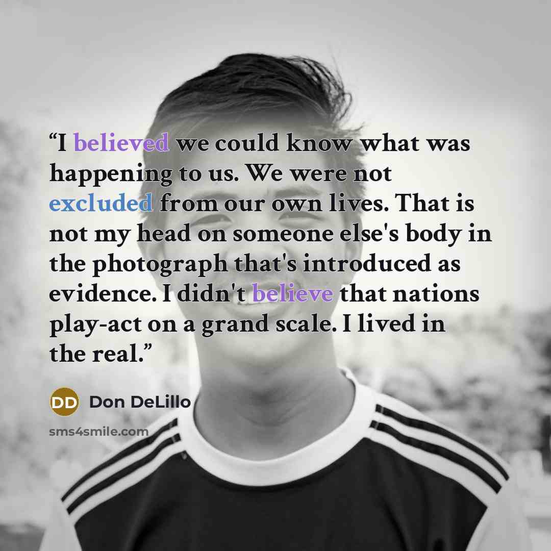 “I believed we could know what was happening to us. We were not excluded from our own lives. That is not my head on someone else's body in the photograph that's introduced as evidence. I didn't believe that nations play-act on a grand scale. I lived in the real.” quote by Don DeLillo