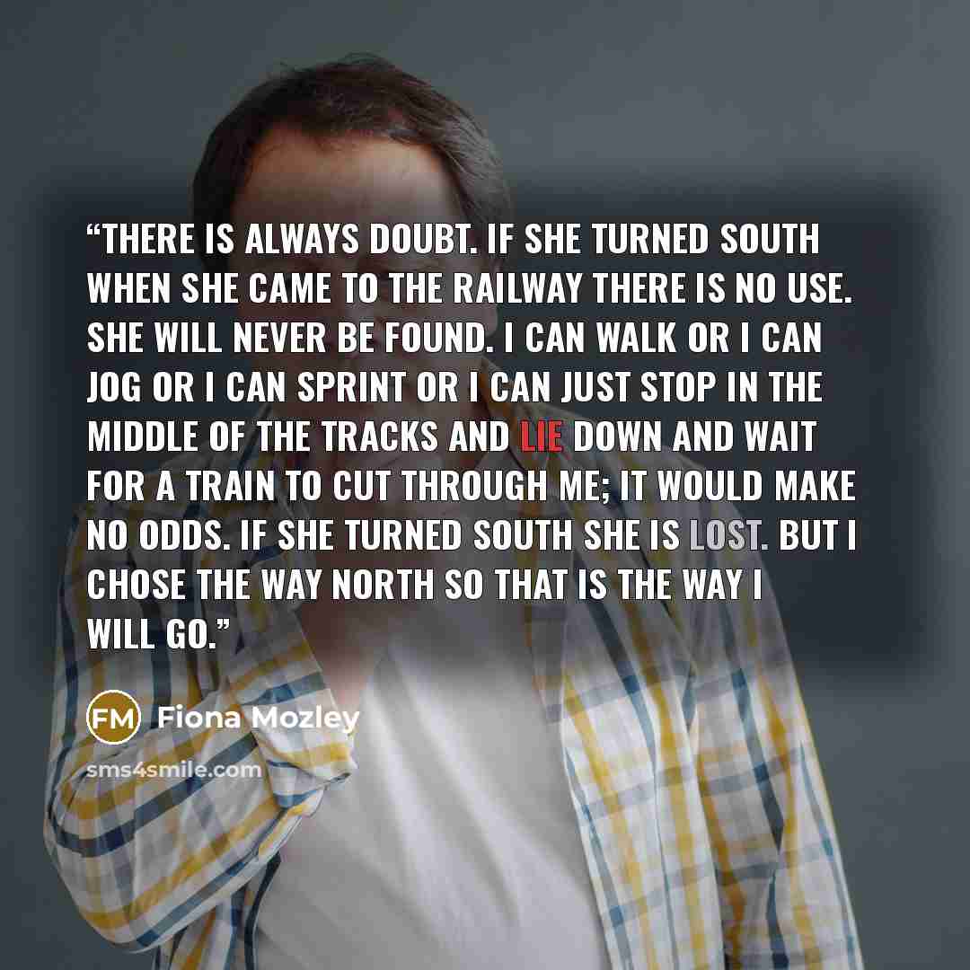 “There is always doubt. If she turned south when she came to the railway there is no use. She will never be found. I can walk or I can jog or I can sprint or I can just stop in the middle of the tracks and lie down and wait for a train to cut through me; it would make no odds. If she turned south…” quote by Fiona Mozley