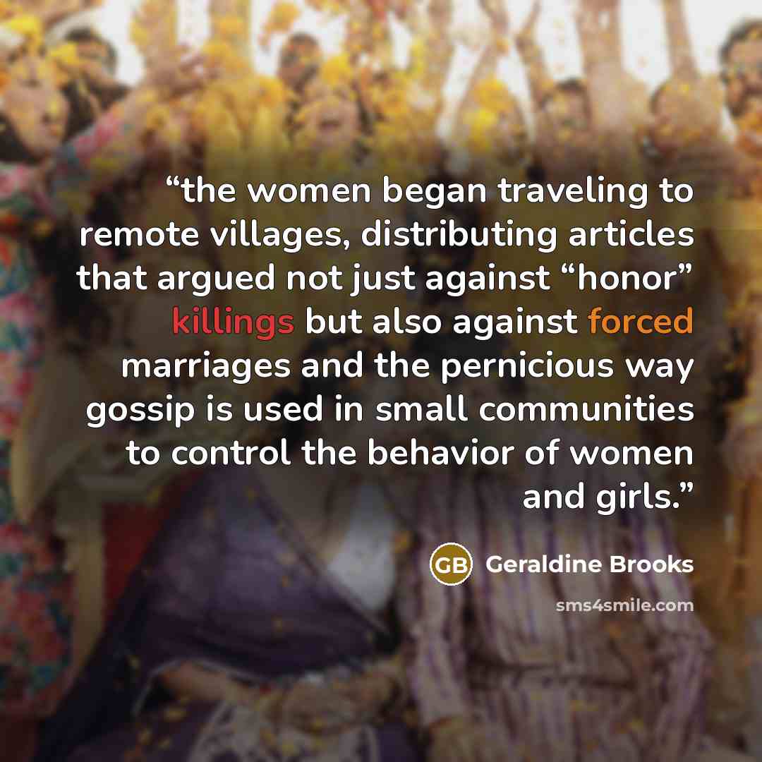 “the women began traveling to remote villages, distributing articles that argued not just against “honor” killings but also against forced marriages and the pernicious way gossip is used in small communities to control the behavior of women and girls.” quote by Geraldine Brooks