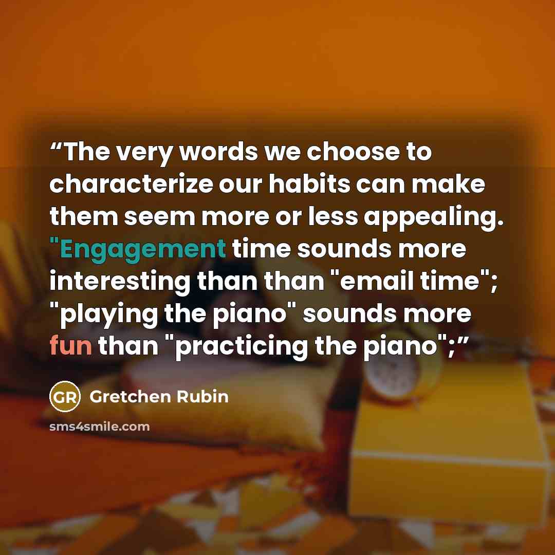 “The very words we choose to characterize our habits can make them seem more or less appealing. "Engagement time sounds more interesting than than "email time"; "playing the piano" sounds more fun than "practicing the piano";” quote by Gretchen Rubin