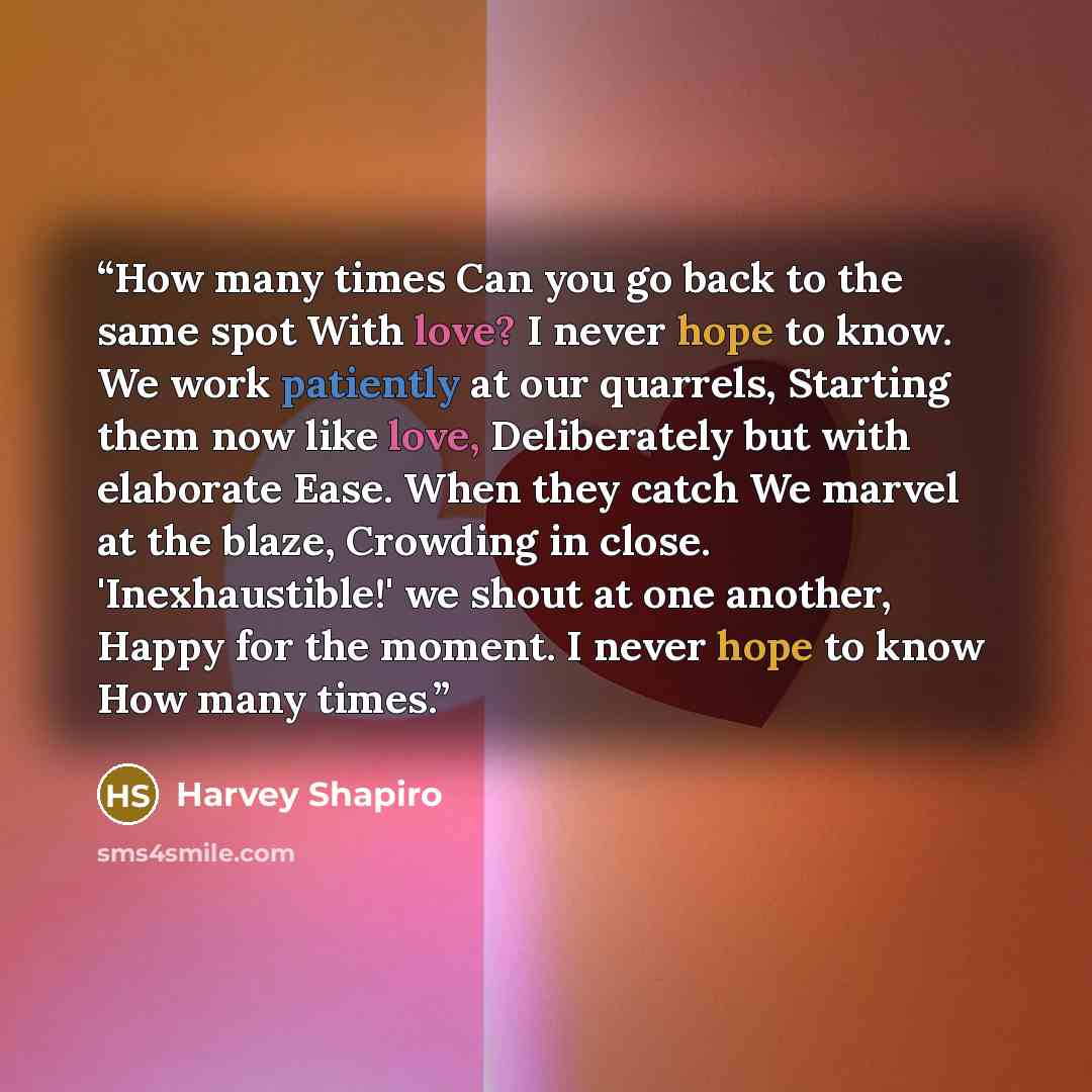“How many times Can you go back to the same spot With love? I never hope to know. We work patiently at our quarrels, Starting them now like love, Deliberately but with elaborate Ease. When they catch We marvel at the blaze, Crowding in close. 'Inexhaustible!' we shout at one another, Happy for the…” quote by Harvey Shapiro