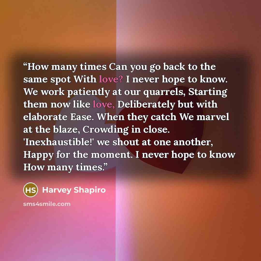 “How many times Can you go back to the same spot With love? I never hope to know. We work patiently at our quarrels, Starting them now like love, Deliberately but with elaborate Ease. When they catch We marvel at the blaze, Crowding in close. 'Inexhaustible!' we shout at one another, Happy for the…” quote by Harvey Shapiro