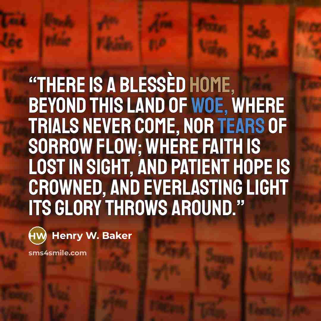 “There is a blessèd home, Beyond this land of woe, Where trials never come, Nor tears of sorrow flow; Where faith is lost in sight, And patient hope is crowned, And everlasting light Its glory throws around.” quote by Henry W. Baker