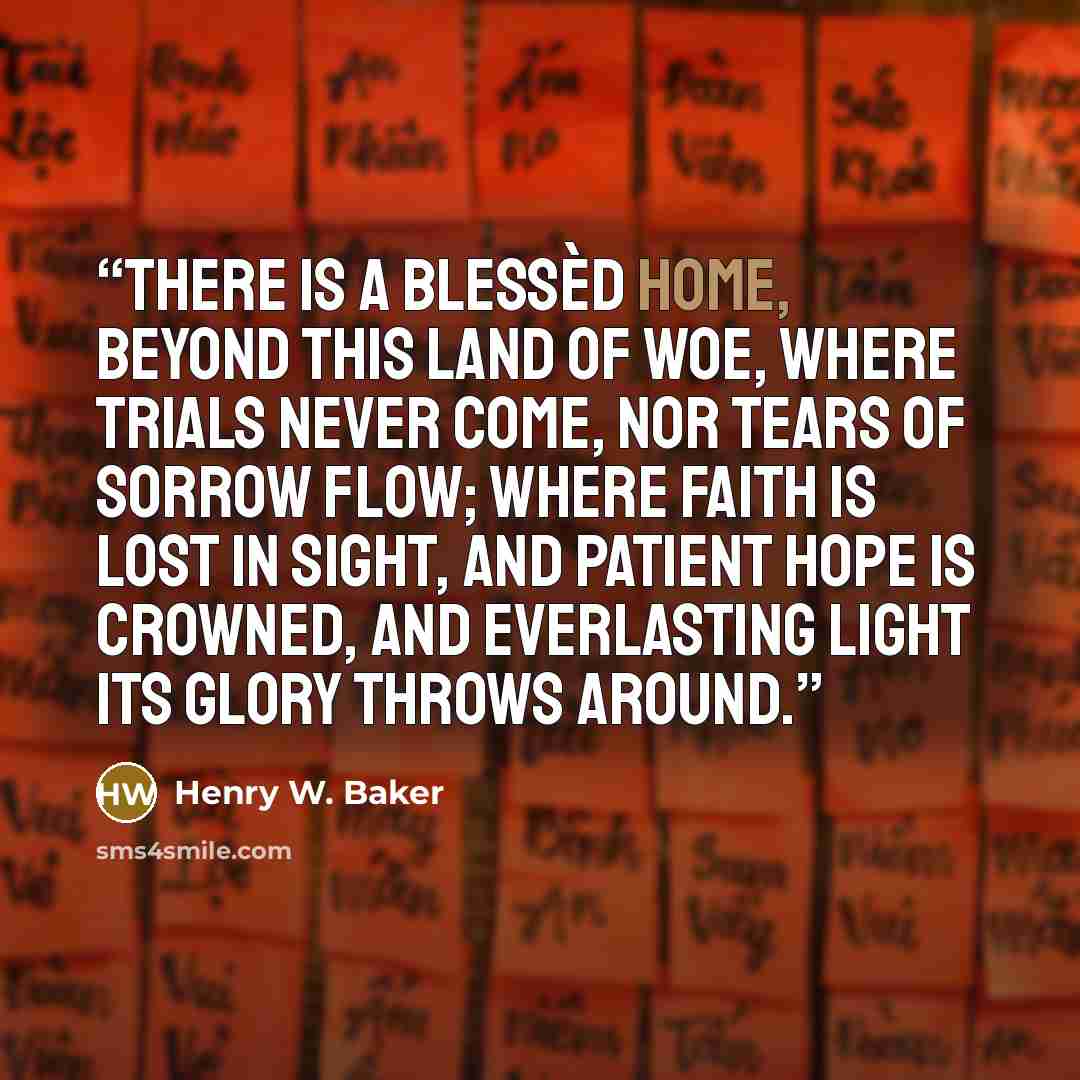 “There is a blessèd home, Beyond this land of woe, Where trials never come, Nor tears of sorrow flow; Where faith is lost in sight, And patient hope is crowned, And everlasting light Its glory throws around.” quote by Henry W. Baker