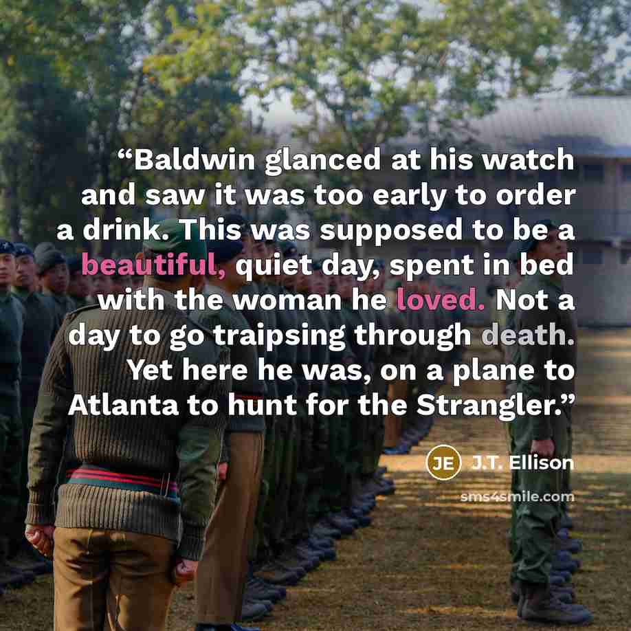 “Baldwin glanced at his watch and saw it was too early to order a drink. This was supposed to be a beautiful, quiet day, spent in bed with the woman he loved. Not a day to go traipsing through death. Yet here he was, on a plane to Atlanta to hunt for the Strangler.” quote by J.T. Ellison