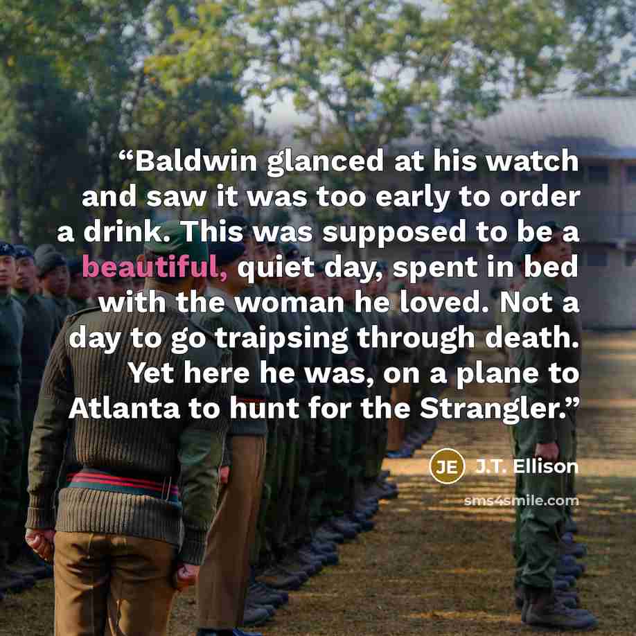 “Baldwin glanced at his watch and saw it was too early to order a drink. This was supposed to be a beautiful, quiet day, spent in bed with the woman he loved. Not a day to go traipsing through death. Yet here he was, on a plane to Atlanta to hunt for the Strangler.” quote by J.T. Ellison