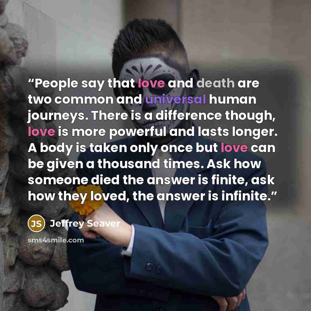 “People say that love and death are two common and universal human journeys. There is a difference though, love is more powerful and lasts longer. A body is taken only once but love can be given a thousand times. Ask how someone died the answer is finite, ask how they loved, the answer is infinite.” quote by Jeffrey Seaver