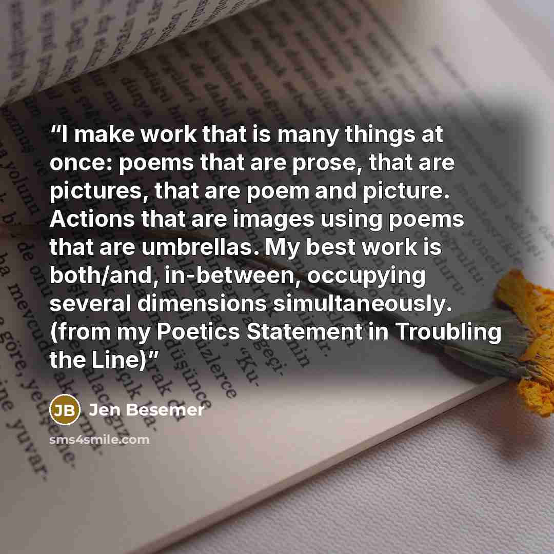 “I make work that is many things at once: poems that are prose, that are pictures, that are poem and picture. Actions that are images using poems that are umbrellas. My best work is both/and, in-between, occupying several dimensions simultaneously. (from my Poetics Statement in Troubling the Line)” quote by Jen Besemer