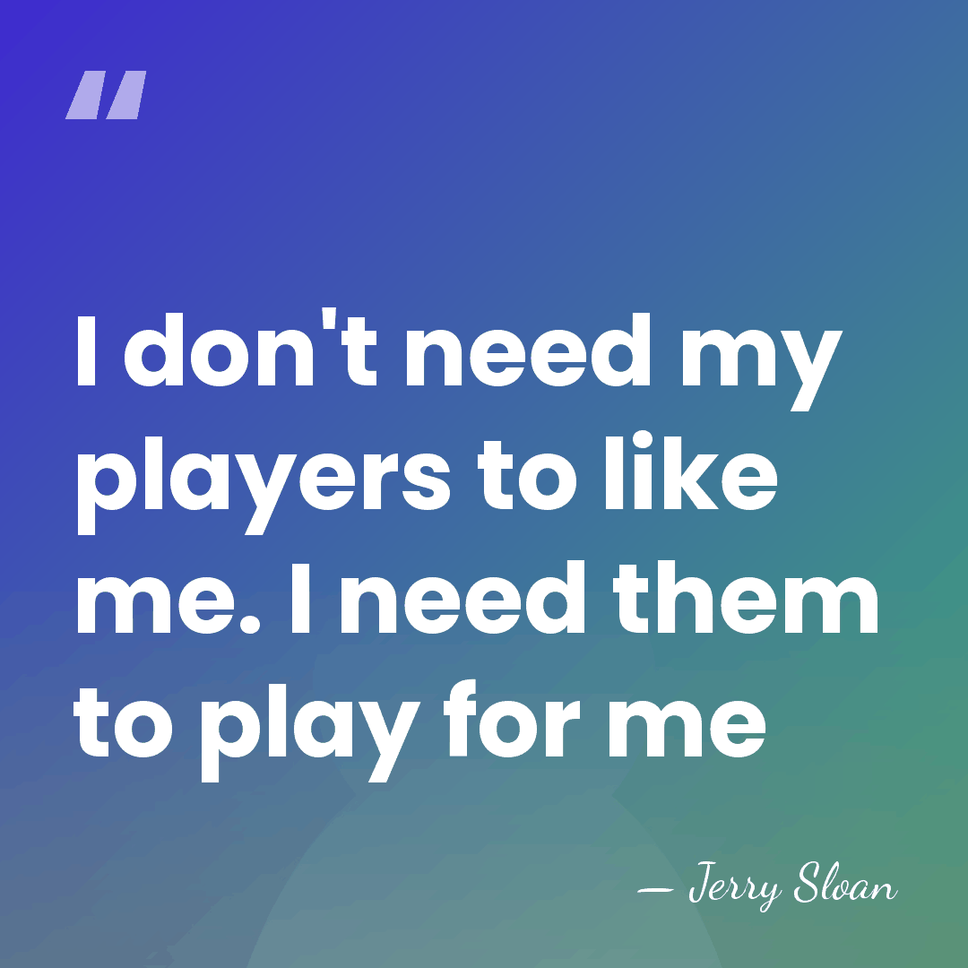 I don't need my players to like me. I need them to&hellip; - Jerry Sloan