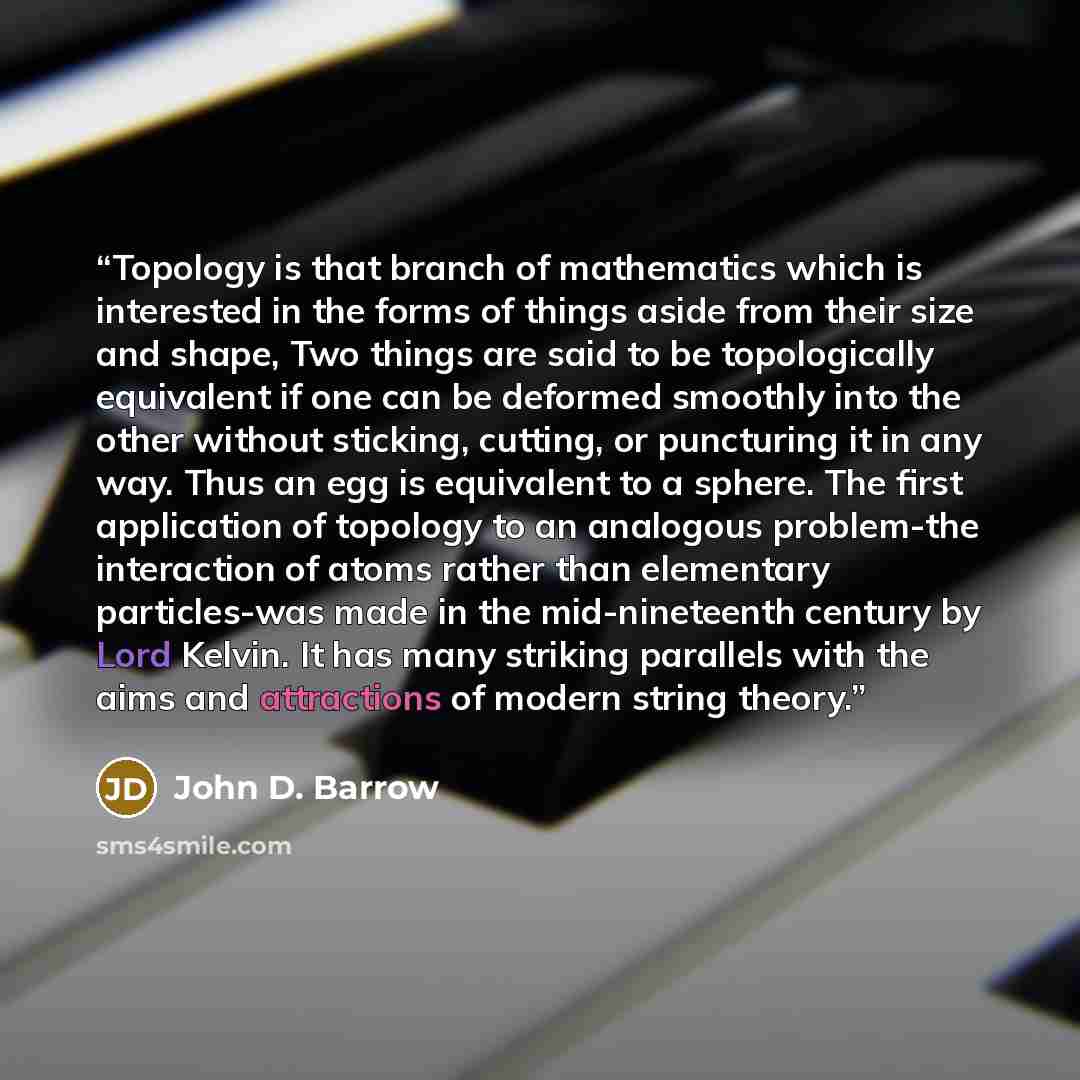 “Topology is that branch of mathematics which is interested in the forms of things aside from their size and shape, Two things are said to be topologically equivalent if one can be deformed smoothly into the other without sticking, cutting, or puncturing it in any way. Thus an egg is equivalent to…” quote by John D. Barrow