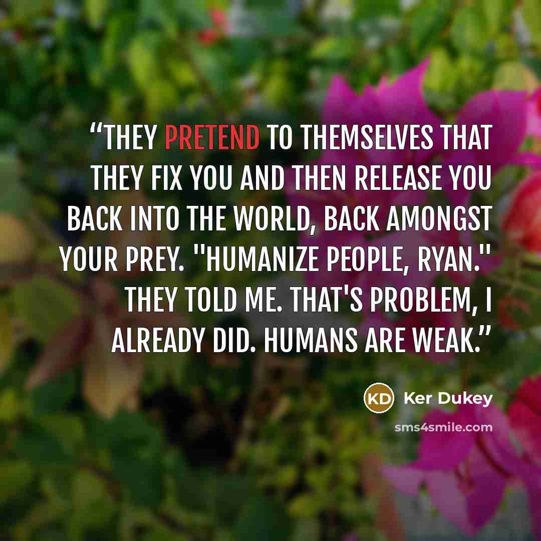 “They pretend to themselves that they fix you and then release you back into the world, back amongst your prey. "Humanize people, Ryan." They told me. That's problem, I already did. Humans are weak.” quote by Ker Dukey